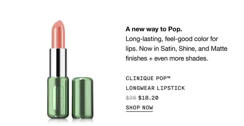 A new way to Pop. Long-lasting, feel-good color for lips. Now in Satin, Shine, and Matte finishes + even more shades. CLINIQUE POP™ LONGWEAR LIPSTICK $18.20 | SHOP NOW