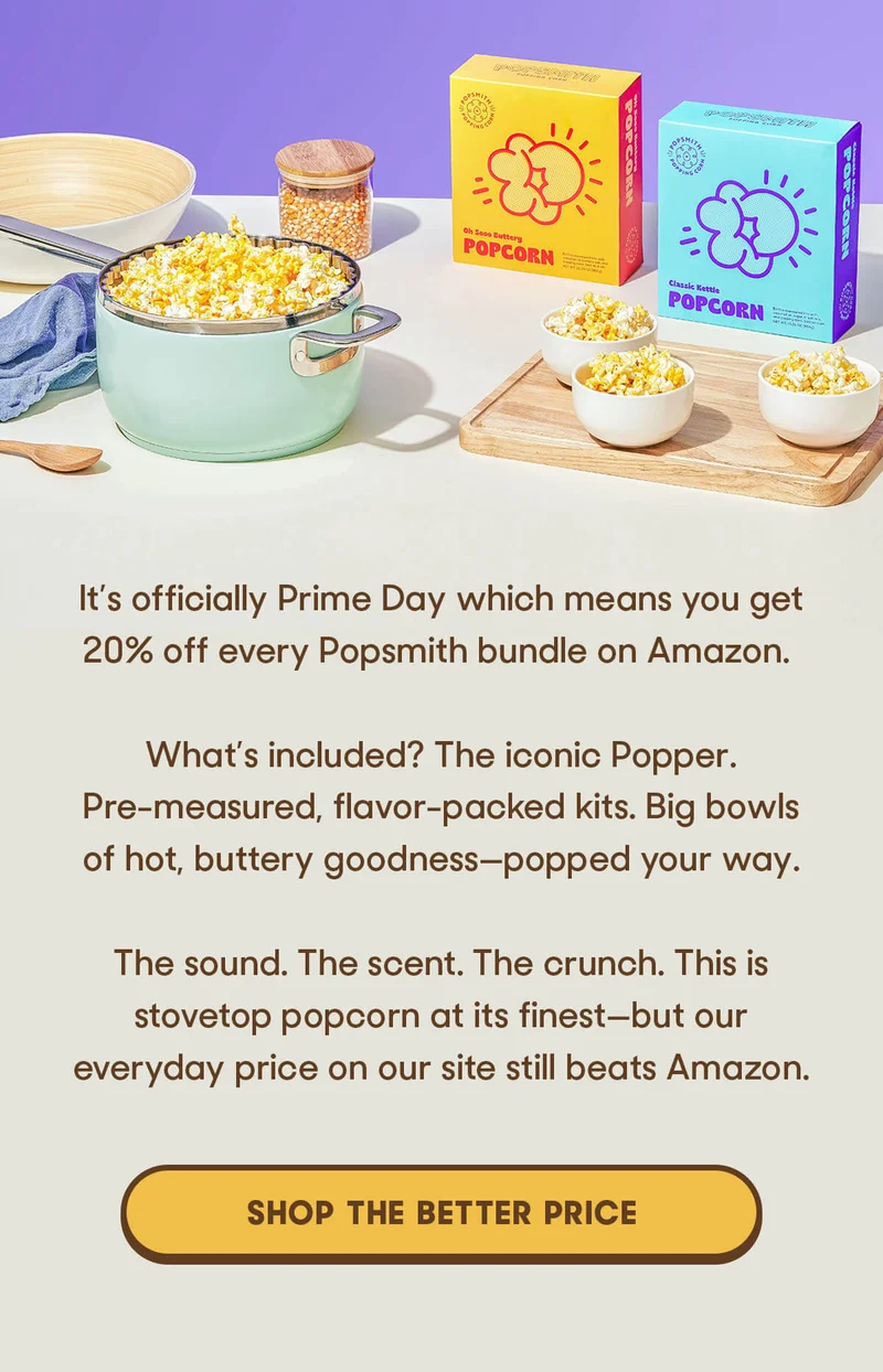 It’s officially Prime Day which means you get 20% off every Popsmith bundle on Amazon.   That means: The iconic Popper. Pre-measured, flavor-packed kits. Big bowls of hot, buttery goodness—popped your way.  The sound. The scent. The crunch. This is stovetop popcorn at its finest—but our everyday price on our site still beats Amazon. SHOP THE BETTER PRICE