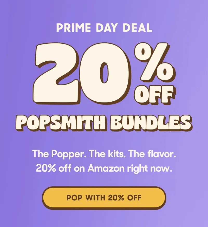 PRIME DAY DEAL 20% OFF POPSMITH BUNDLES The Popper. The kits. The flavor. 20% off on Amazon right now. POP WITH 20% OFF