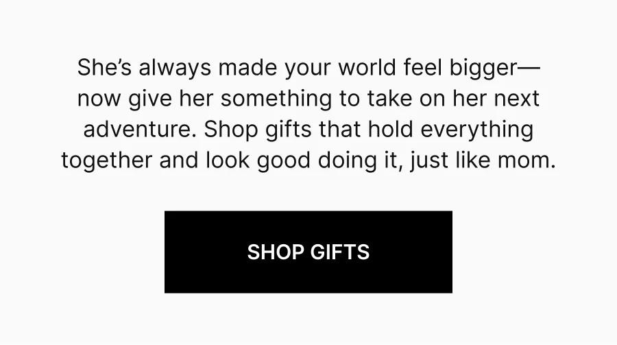 She’s always made your world feel bigger—now give her something to take on her next adventure. Shop gifts that hold everything together and look good doing it, just like mom. Shop Gifts