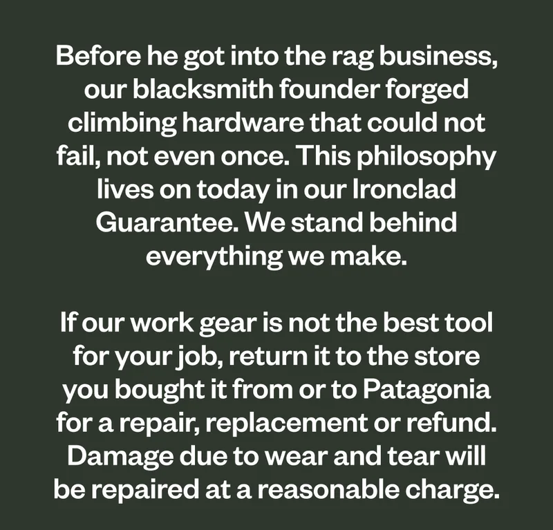 Before he got into the rag business, our blacksmith founder forged climbing hardware that could not fail, not even once. This philosophy lives on today in our Ironclad Guarantee. We stand behind everything we make. If our work gear is not the best tool for your job, return it to the store you bought it from or to Patagonia for a repair, replacement or refund. Damage due to wear and tear will be repaired at a reasonable charge.