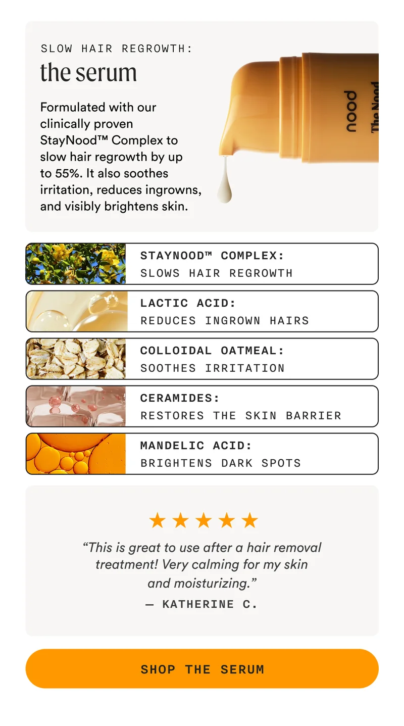 Slow Hair Regrowth: The Serum - Formulated with our clinically proven StayNood™ Complex to slow hair regrowth by up to 55%. It also soothes irritation, reduces ingrowns, and visibly brightens skin. - StayNood™ Complex: Slows Hair Regrowth, Lactic Acid: Reduces Ingrown Hairs, Colloidal Oatmeal: Soothes Irritation, Ceramides: Restores The Skin Barrier, Mandelic Acid: Brightens Dark Spots - “This is great to use after a hair removal treatment! Very calming for my skin and moisturizing.” — Katherine C. - SHOP THE SERUM