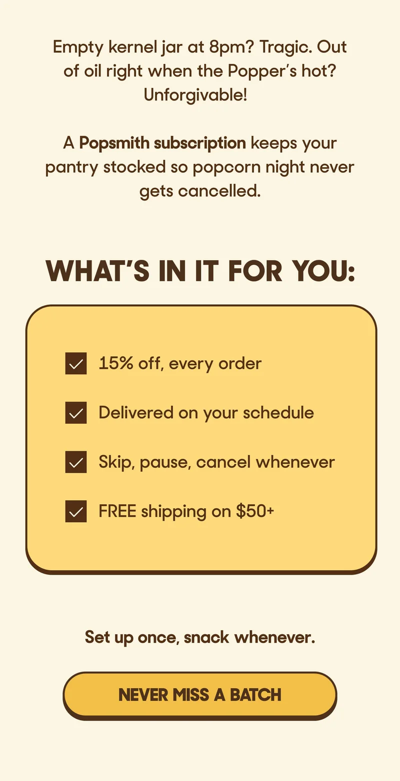 Empty kernel jar at 8pm? Tragic. Out of oil right when the Popper’s hot? Unforgivable!  A Popsmith subscription keeps your pantry stocked so popcorn night never gets cancelled.  Perks worth poppin' off about:    What’s in it for you: ✔ 15% off, every order ✔ Delivered on your schedule ✔ Skip, pause, cancel whenever ✔ FREE shipping on $50+  Set up once, snack whenever. NEVER MISS A BATCH