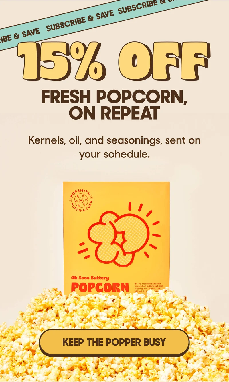 15% OFF FRESH POPCORN, ON REPEAT Kernels, oil, and seasonings, sent on your schedule. KEEP THE POPPER BUSY