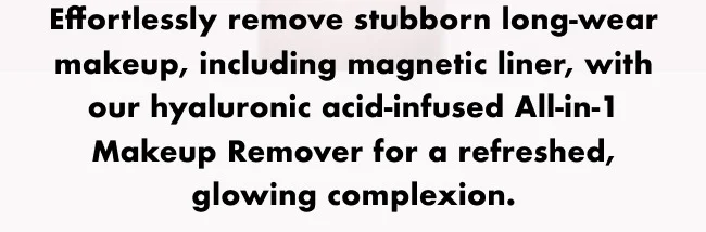 Effortlessly remove stubborn long-wear makeup, including magnetic liner, with our hyaluronic acid-infused All-in-1 Makeup Remover for a refreshed, glowing complexion.