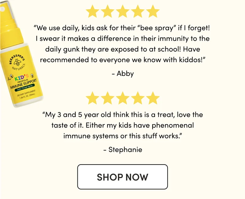 “We use daily, kids ask for their “bee spray” if I forget! I swear it makes a difference in their immunity to the daily gunk they are exposed to at school! Have recommended to everyone we know with kiddos!” Abby “My 3 and 5 year old think this is a treat, love the taste of it. Either my kids have phenomenal immune systems or this stuff works.”  Stephanie
