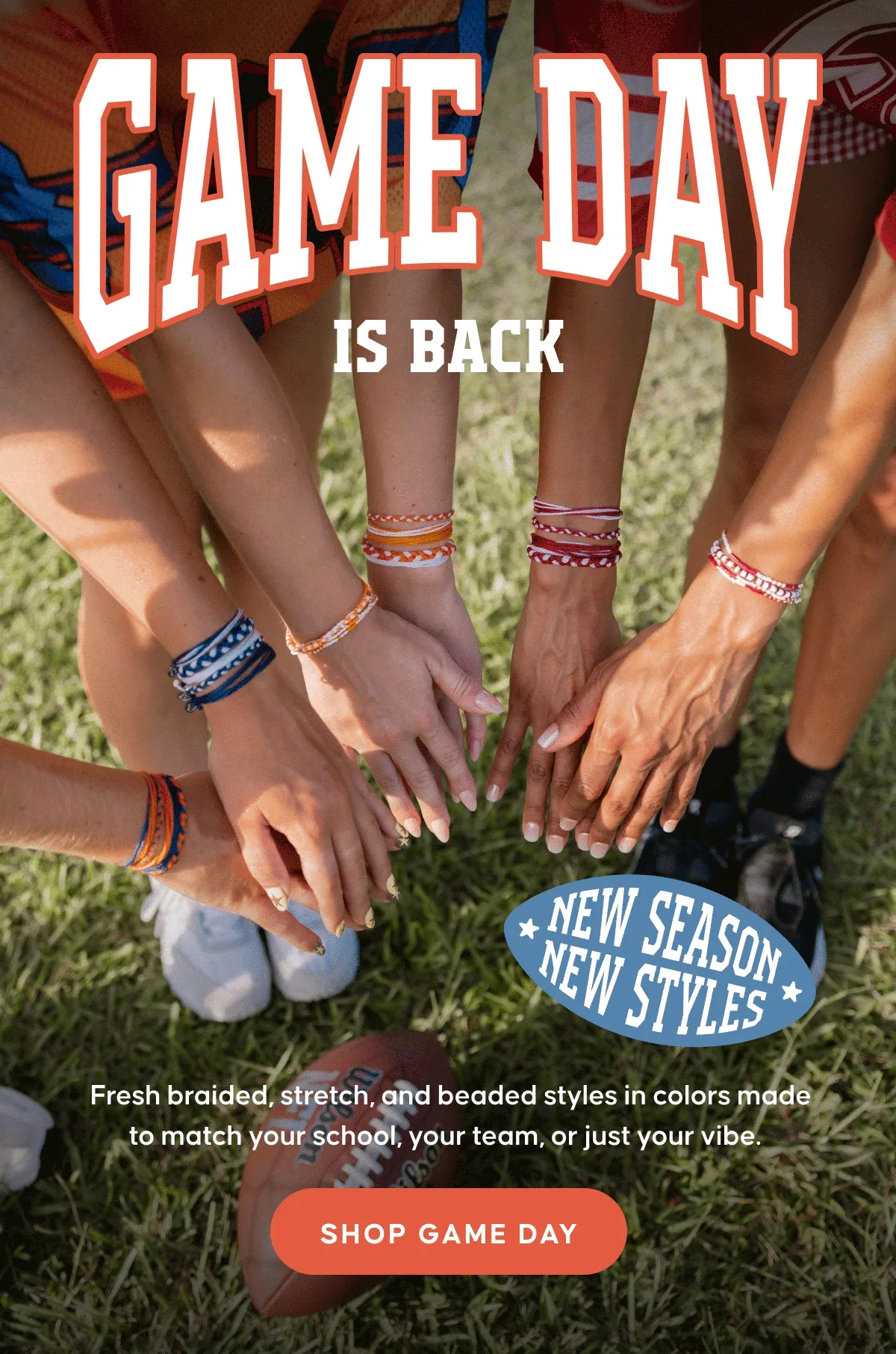 New season, new styles. Game Day is Back. Fresh braided, stretch, and beaded styles in colors made to match your school, your team, or just your vibe. SHOP GAME DAY