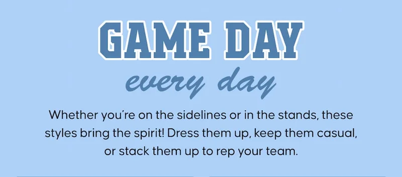 Game day, every day. Whether you’re on the sidelines or in the stands, these styles bring the spirit! Dress them up, keep them casual, or stack them up to rep your team.