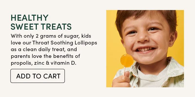 Healthy Sweet Treats         With only 2 grams of sugar, kids love our Throat Soothing Lollipops as a clean daily treat, and parents love the benefits of propolis, zinc & vitamin D.