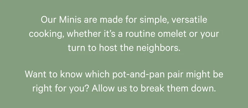 Our Minis are made for simple, versatile cooking, whether it’s a routine omelet or your turn to host the neighbors. Want to know which pot-and-pan pair might be right for you? Allow us to break them down.