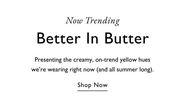 Now trending                                            Better in Butter                                            Presenting the creamy, on-trencd yellow hues we're wearing right now (and all summer long).                                            Shop now