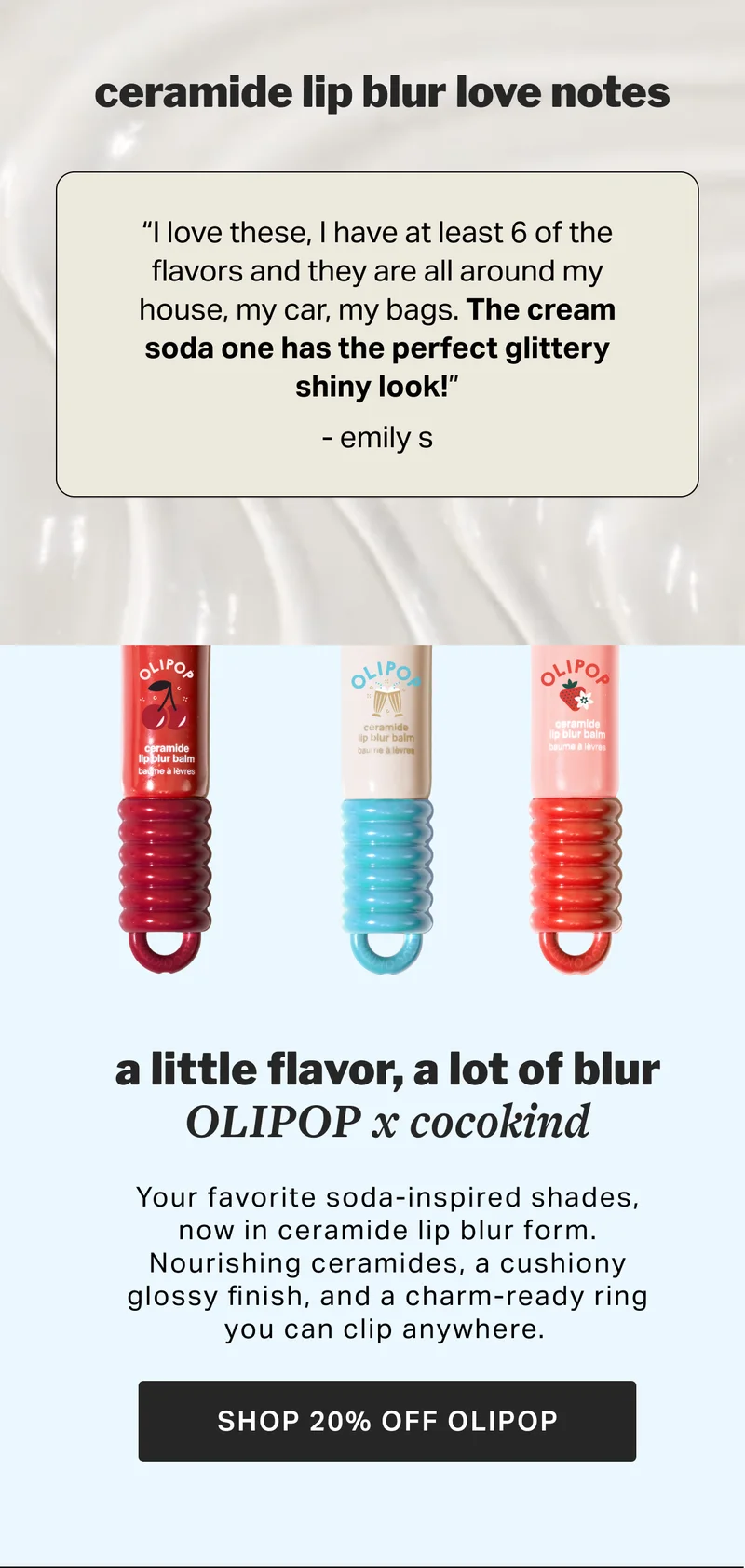 ceramide lip blur love notes “I love these, I have at least 6 of the flavors and they are all around my house, my car, my bags. The cream soda one has the perfect glittery shiny look!” - emily s NEW Our ceramide and peptide-infused balm locks in lip hydration, and blurs for a fuller, plump look. Designed for sensitive lips without flavor, fragrance, or common irritants. a little flavor, a lot of blur OLIPOP x cocokind Your favorite soda-inspired shades, now in ceramide lip blur form. Nourishing ceramides, a cushiony glossy finish, and a charm-ready ring you can clip anywhere.&nbsp; SHOP NOW SHOP 20% OFF OLIPOP