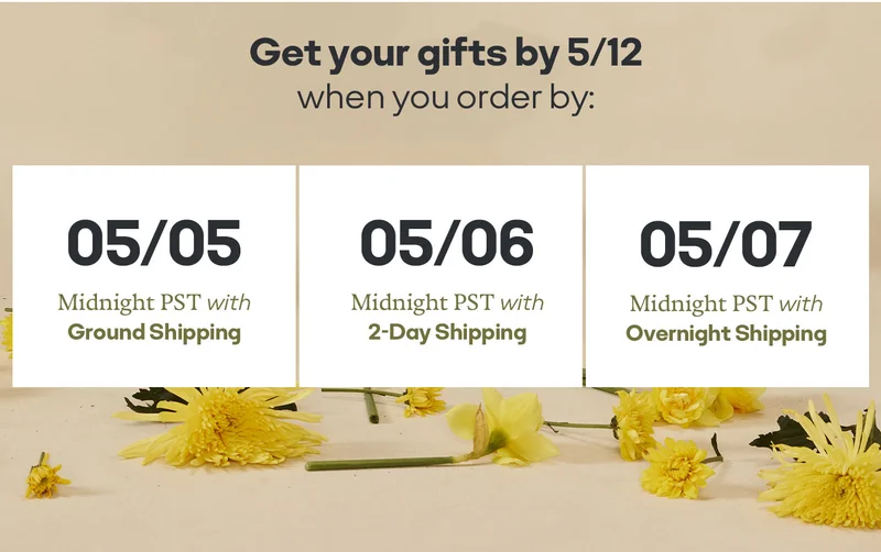 Get your gifts by 5/12 when you order by: 05/05 Midnight PST with Ground Shipping | 05/06 Midnight PST with 2-Day Shipping | 05/07  Midnight PST with Overnight Shipping