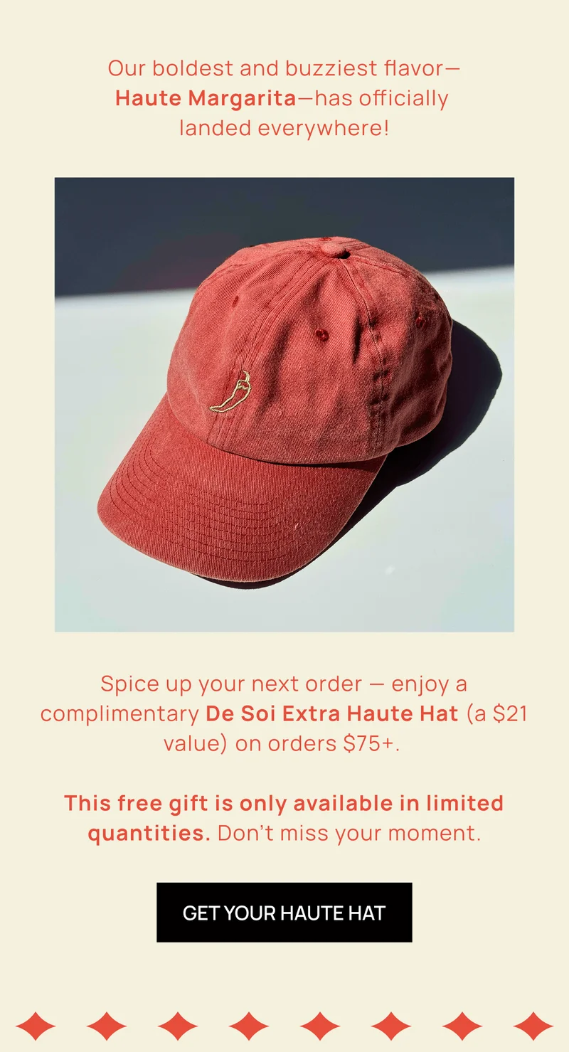 Our boldest and buzziest flavor— Haute Margarita—has officially  landed everywhere!  | Spice up your next order — enjoy a complimentary De Soi Extra Haute Hat (a $21 value) on orders $75+.  | This free gift is only available in limited quantities. Don’t miss your moment.