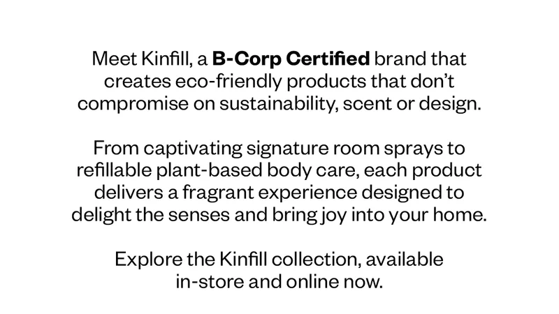 Meet Kinfill, a B-Corp Certified brand that creates eco-friendly products that don’t compromise on sustainability, scent or design.&nbsp;  From captivating signature room sprays to refillable plant-based body care, each product delivers a fragrant experience designed to delight the senses and bring joy into your home.&nbsp;  Explore the Kinfil collection, available in-store and online now.