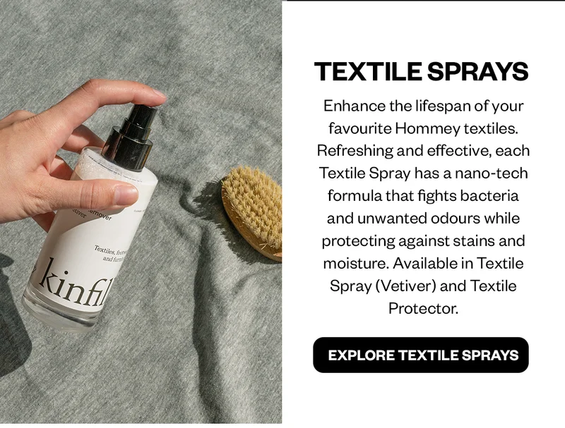 Enhance the lifespan of your favourite Hommey textiles. Refreshing and effective, each Textile Spray has a nano-tech formula that fights bacteria and unwanted odours while protecting against stains and moisture. Available in Textile Spray (Vetiver) and Textile Protector.