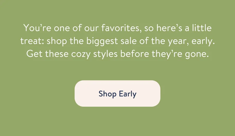 You’re one of our favorites, so here’s a little treat: shop the biggest sale of the year, early. Get these cozy styles before they’re gone.