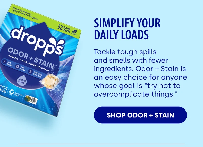 Simplify Your Daily Loads Tackle tough spills and smells with fewer ingredients. Odor + Stain is an easy choice for anyone whose goal is “try not to overcomplicate things.” SHOP ODOR + STAIN