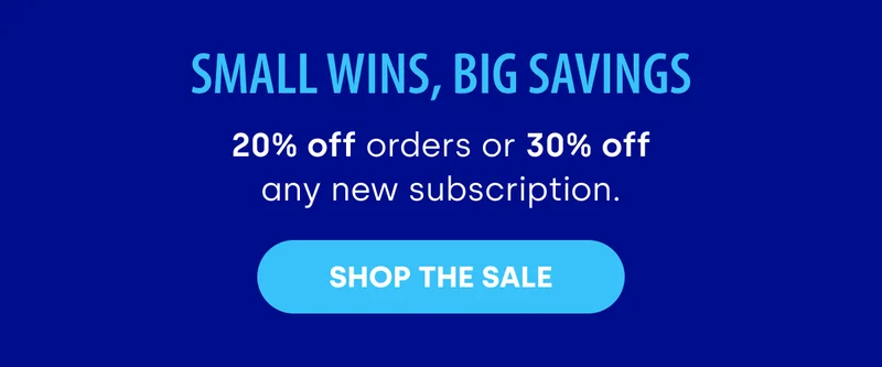 Small Wins, Big Savings 20% off orders or 30% off any new subscription. SHOP THE SALE
