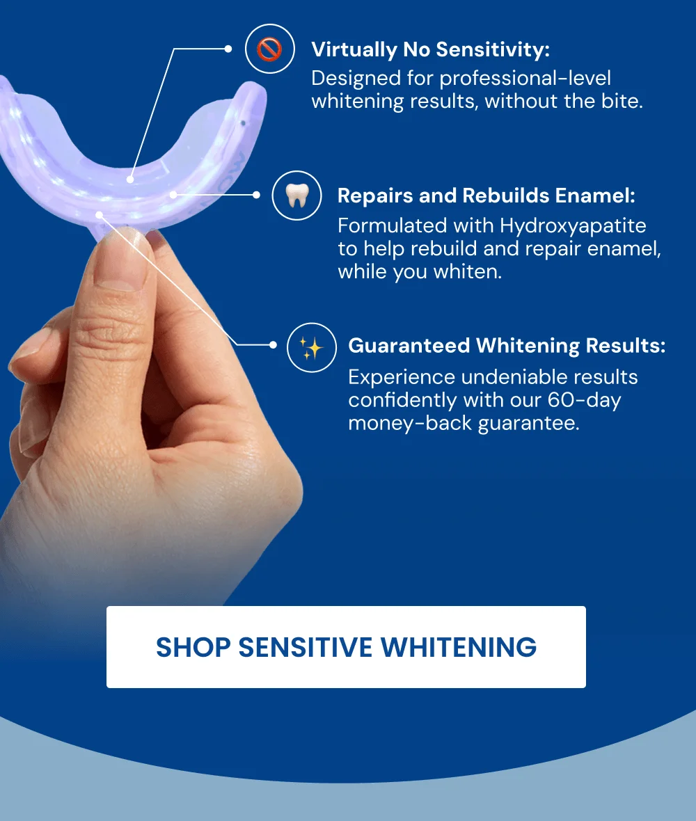 Virtually No Sensitivity: Designed for professional-level whitening results, without the bite. Repairs and Rebuilds Enamel: Formulated with Hydroxyapatite to help rebuild and repair enamel, while you whiten. Guaranteed Whitening Results: Experience undeniable results confidently with our 60-day money-back guarantee. [SHOP SENSITIVE WHITENING]