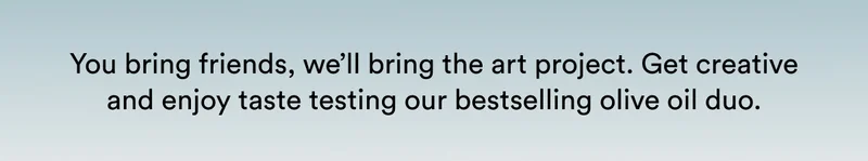 You bring friends, we’ll bring the art project. Get creative and enjoy taste testing our bestselling olive oil duo.