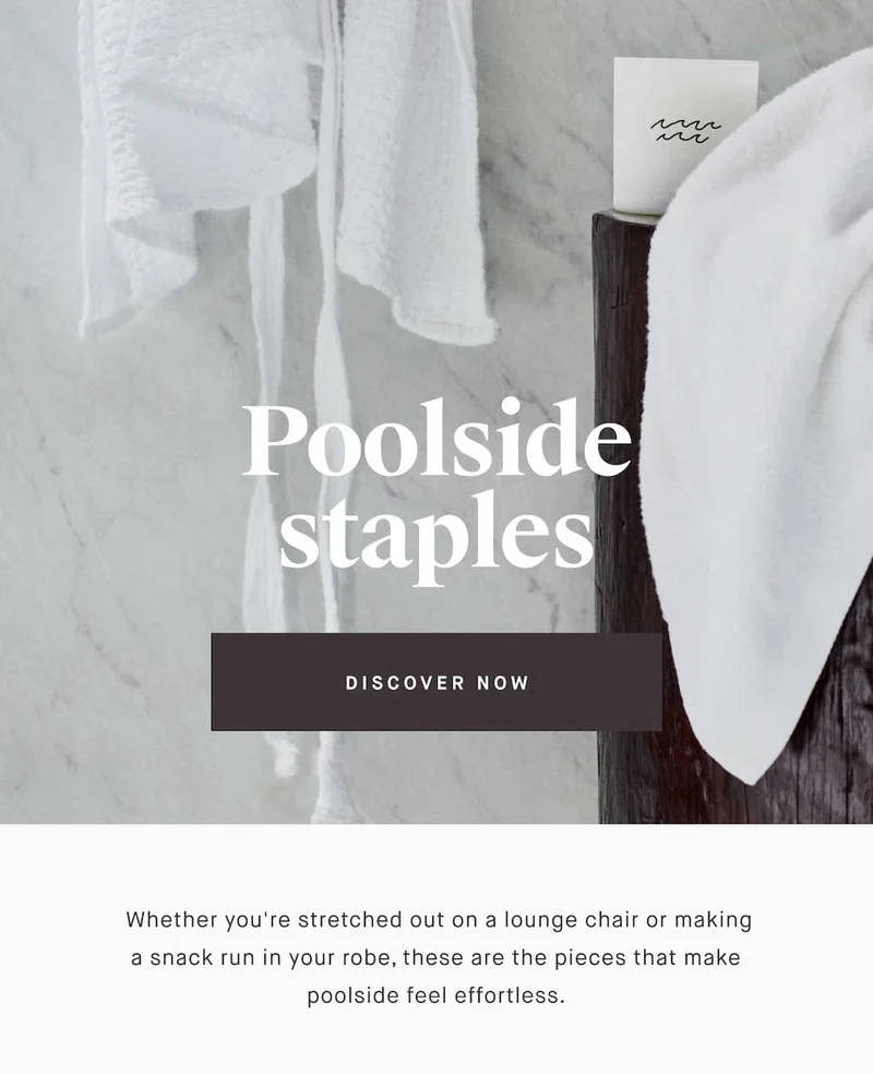 Poolside staples DISCOVER NOW  Whether you're stretched out on a lounge chair or making a snack run in your robe, these are the pieces that make poolside feel effortless.