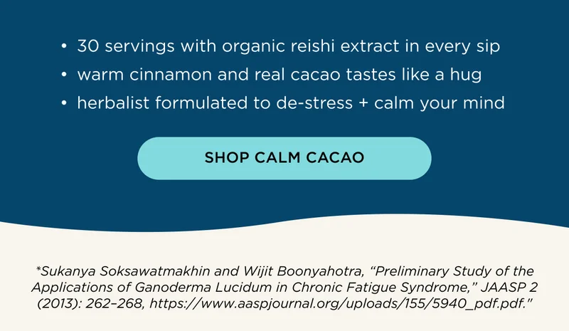 30 servings with organic reishi extract in every sip, warm cinnamon and real cacao tastes like a hug, herbalist formulated to de-stress + calm your mind - SHOP CALM CACAO - *Sukanya Soksawatmakhin and Wijit Boonyahotra, 'Preliminary Study of the Applications of Ganoderma Lucidum in Chronic Fatigue Syndrome,' JAASP 2 (2013): 262–268, https://www.aaspjournal.org/uploads/155/5940_pdf.pdf.'