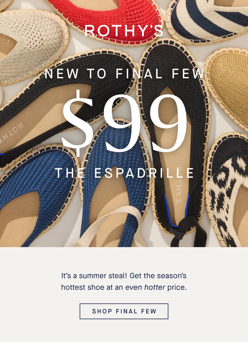 NEW TO FINAL FEW The Espadrille $99! It’s a summer steal! Get the season’s hottest shoe at an even hotter price. SHOP FINAL FEW