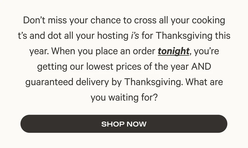 Don’t miss your chance to cross all your cooking t’s and dot all your hosting i’s for Thanksgiving this year. When you place an order tonight, you’re getting our lowest prices of the year AND guaranteed delivery by Thanksgiving. What are you waiting for?