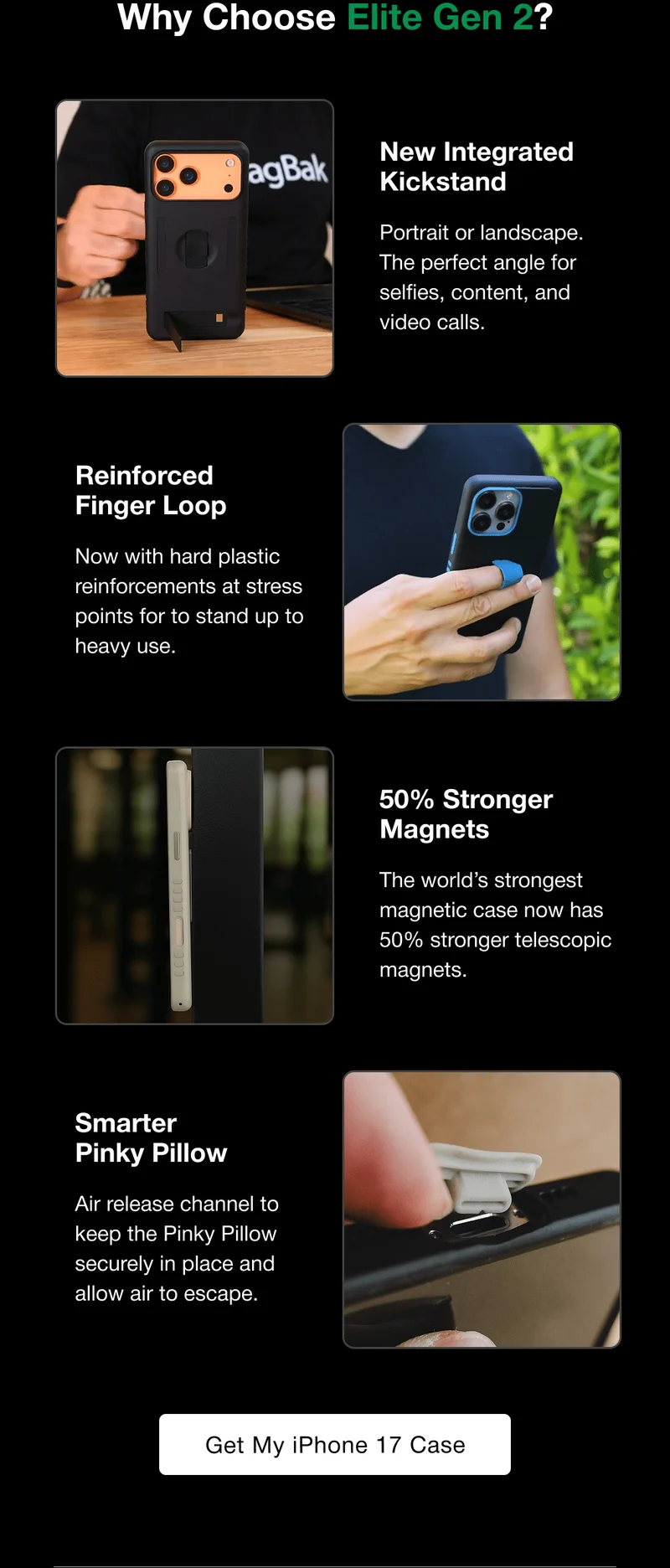 Why Choose Elite Gen 2?  New Integrated Kickstand Portrait or landscape. The perfect angle for selfies, content, and video calls. Reinforced  Finger Loop Now with hard plastic reinforcements at stress points for to stand up to heavy use. 50% Stronger Magnets The world’s strongest magnetic case now has 50% stronger telescopic magnets. Smarter  Pinky Pillow Air release channel to keep the Pinky Pillow securely in place and allow air to escape.