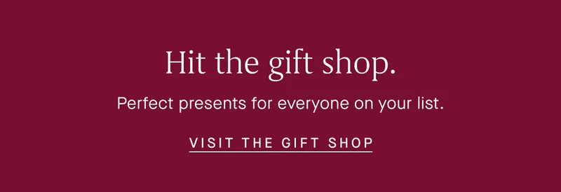 Hit the gift shop. Perfect presents for everyone on your list. VISIT THE GIFT SHOP