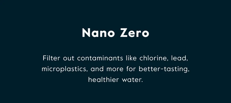 Nano Zero - Filter out contaminants like chlorine, lead, microplastics, and more for better-tasting healthier water.