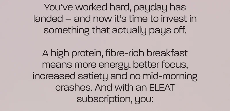 You’ve worked hard, payday has landed – and now it’s time to invest in something that actually pays off.  A high protein, fibre-rich breakfast means more energy, better focus, increased satiety and no mid-morning crashes. And with an ELEAT subscription, you: