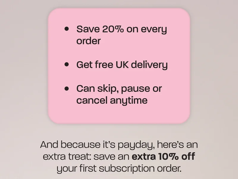 - Save 20% on every order - Get free UK delivery - Can skip, pause or cancel anytime  And because it’s payday, here’s an extra treat: save an extra 10% off your first subscription order