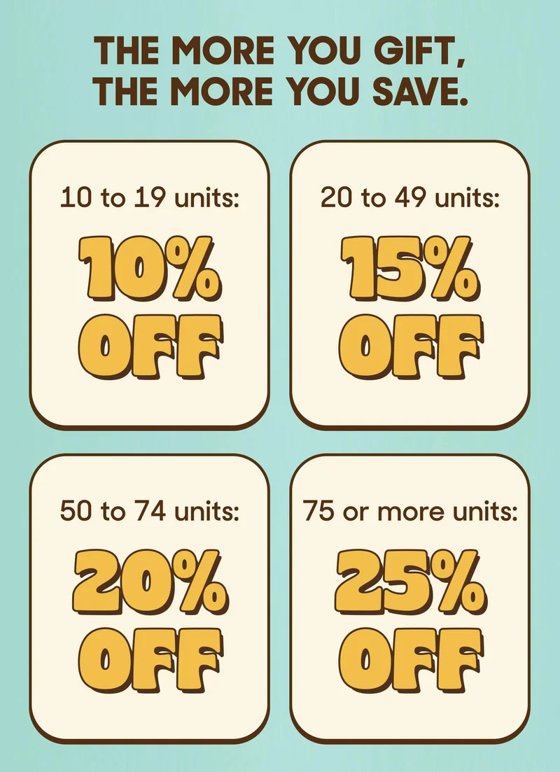 THE MORE YOU GIFT, THE MORE YOU SAVE. 10 to 19 units: 10% OFF 20 to 49 units: 15% OFF 50 to 74 units: 20% OFF 75 or more units: 25% OFF