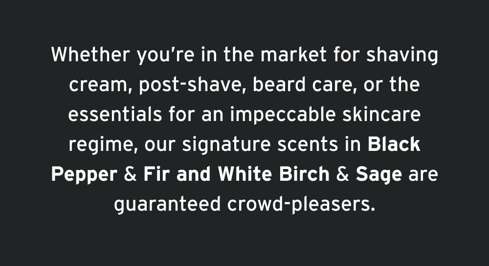 Whether you’re in the market for shaving cream, post-shave, beard care, or the essentials for an impeccable skincare regime, our signature scents in Black Pepper & Fir and White Birch & Sage are guaranteed crowd-pleasers.