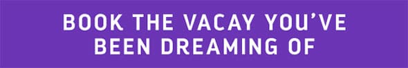 BOOK THE VACAY YOU'VE BEEN DREAMING OF