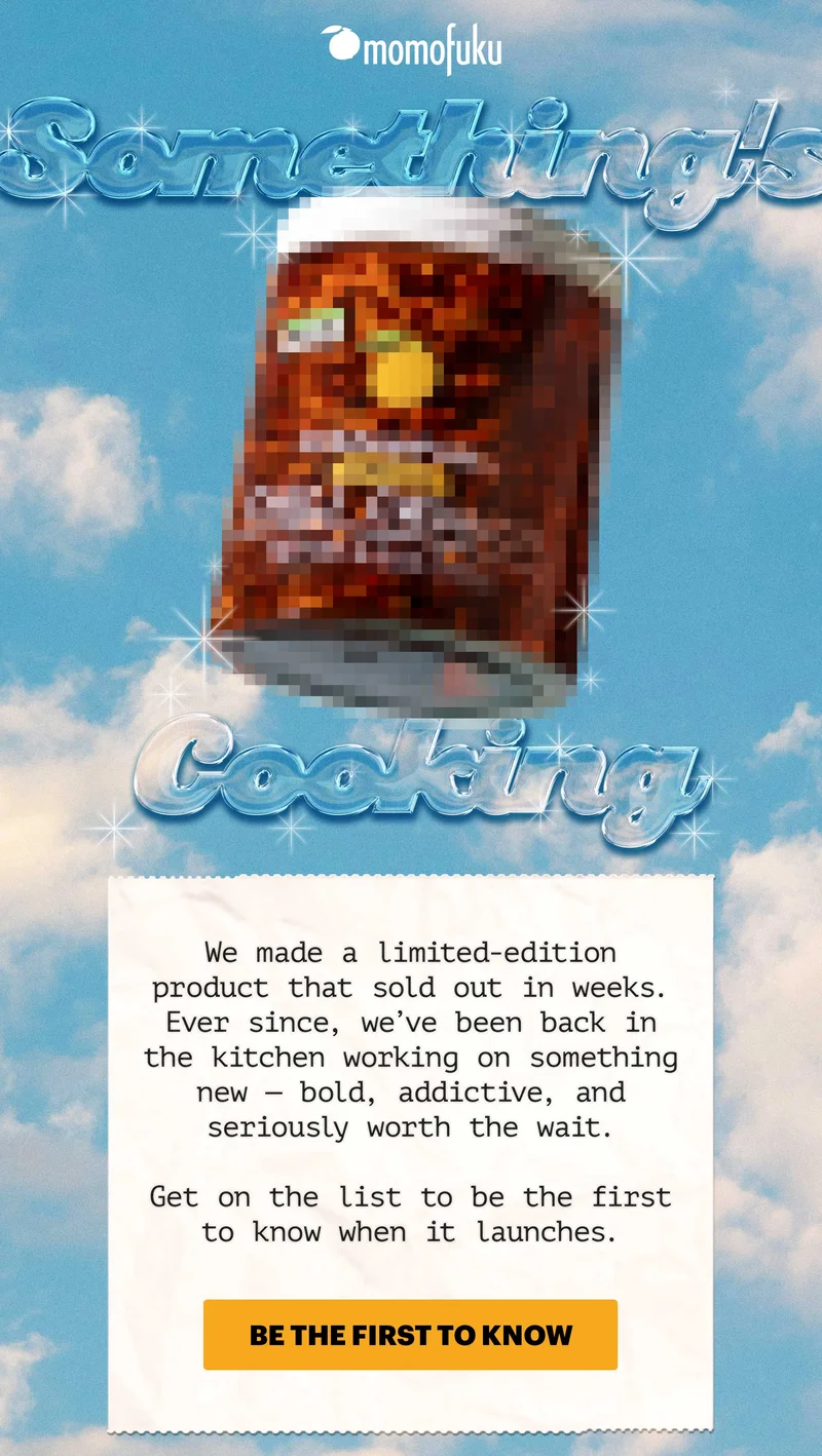 Header: SOMETHING’S COOKING  Sub-header: We made a limited-edition product that sold out in weeks. Ever since, we’ve been back in the kitchen working on something new — bold, addictive, and seriously worth the wait. Get on the list to be the first to know when it launches.  CTA: BE THE FIRST TO KNOW