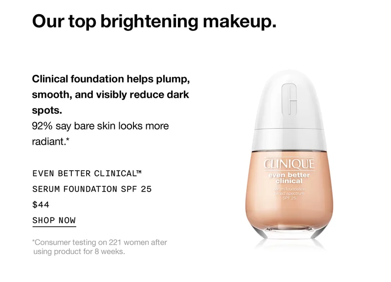 Our top brightening makeup. Clinical foundation helps plump, smooth, and visibly reduce dark spots. 92% say bare skin looks more radiant.* Even Better Clinical™ Serum Foundation SPF 25 $44 SHOP NOW *Consumer testing on 221 women after using product for 8 weeks.
