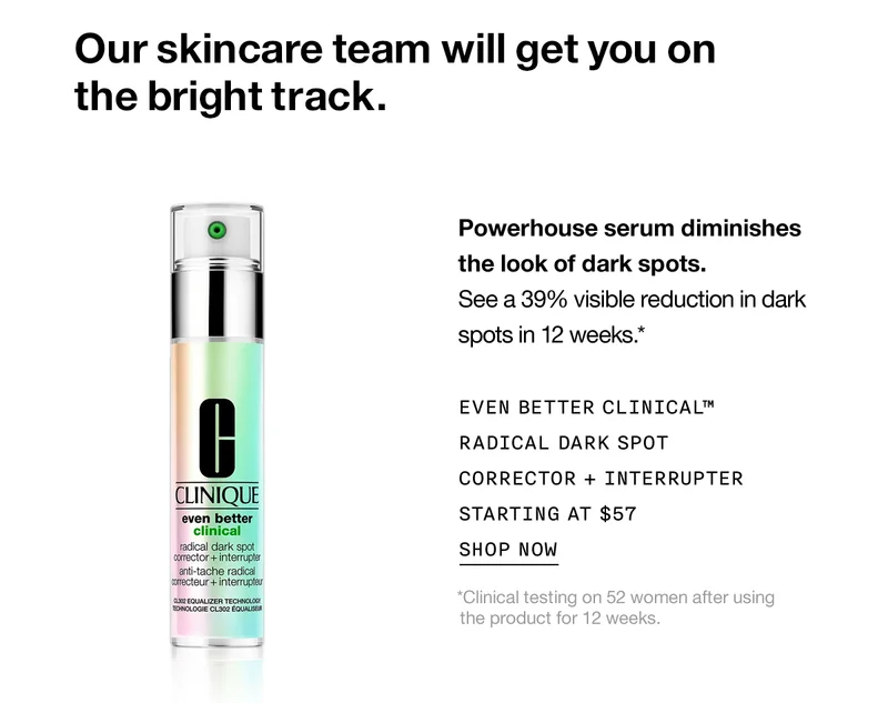Our skincare team will get you on the bright track. Powerhouse serum diminishes the look of dark spots. See a 39% visible reduction in dark spots in 12 weeks.* Even Better Clinical™ Radical Dark Spot Corrector + Interrupter Starting at $57 Shop Now *Clinical testing on 52 women after using the product for 12 weeks.