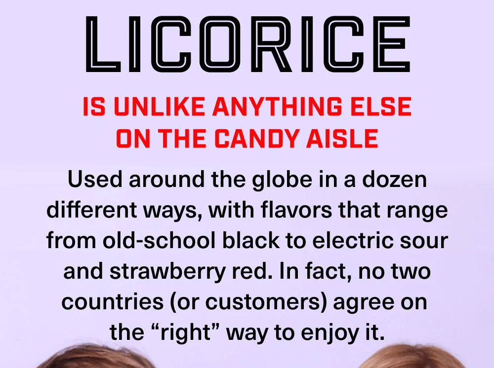 Licorice is unlike anything else on the candy aisle Licorice is unlike anything else on the candy aisle