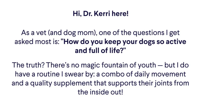 Hi, Dr. Kerri here! As a vet (and dog mom), one of the questions I get asked most is: "How do you keep your dogs so active and full of life?" The truth? There’s no magic fountain of youth — but I do have a routine I swear by: a combo of daily movement and a quality supplement that supports their joints from the inside out!