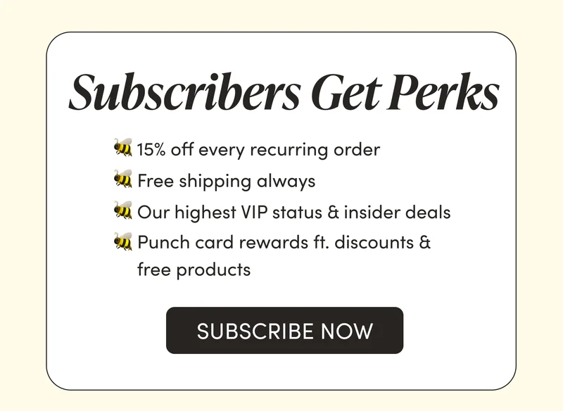 Subscribers Get Perks       🐝 15% off every recurring order   🐝 Free shipping always  🐝 Our highest VIP status & insider deals  🐝 Punch card rewards ft. discounts & free products