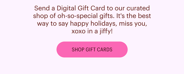 Send a Digital Gift Card to our curated shop of oh-so-special gifts. It's the best way to say happy holidays, miss you, xoxo in a jiffy! Shop Gift Cards