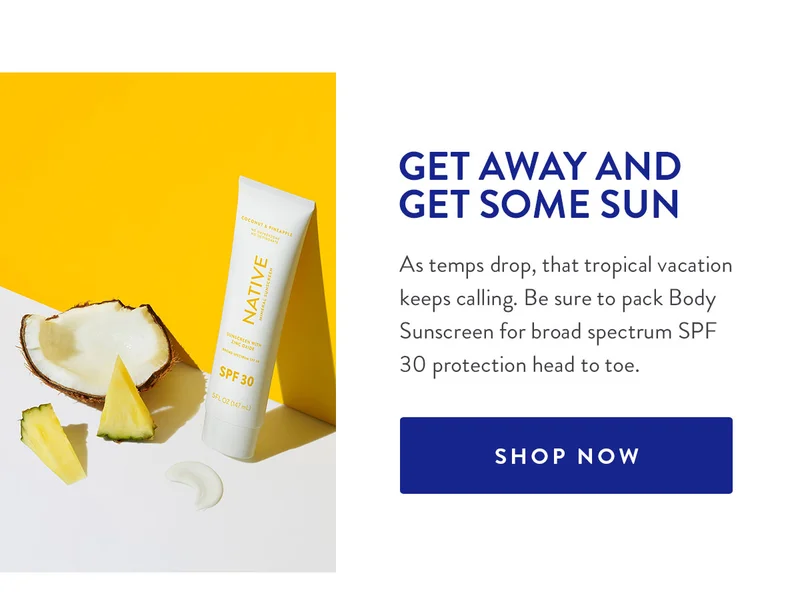 GET AWAY AND GET SOME SUN As temps drop, that tropical vacation keeps calling. Be sure to pack Body Sunscreen for broad spectrum SPF 30 protection head to toe. SHOP NOW