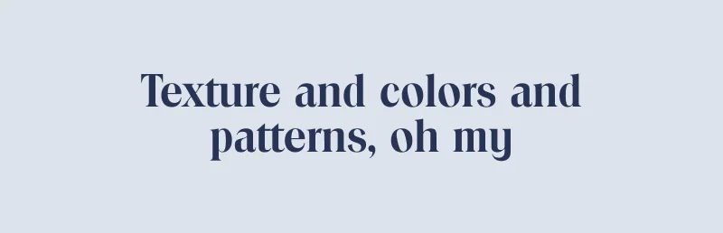 Textures and colors and patterns, oh my