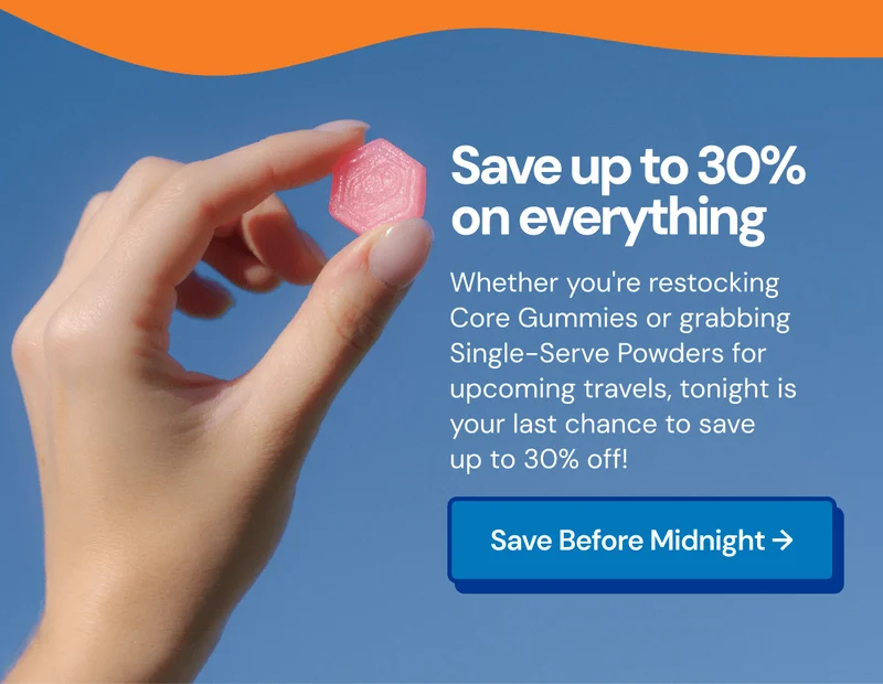 Save up to 30% on everything. Whether you're restocking Core Gummies or grabbing Single-Serve Powders for upcoming travels, tonight is your last chance to save up to 30%. Save before midnight tonight.