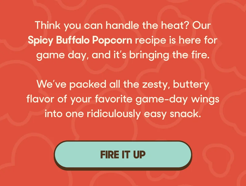 Think you can handle the heat? Our Spicy Buffalo Popcorn recipe is here for game day, and it’s bringing the fire.   We’ve packed all the zesty, buttery flavor of your favorite game-day wings into one ridiculously easy snack. FIRE IT UP