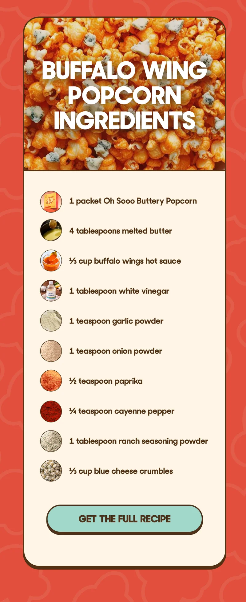 BUFFALO WING POPCORN INGREDIENTS • 1 packet Oh Sooo Buttery Popcorn • 4 tablespoons melted butter • ⅓ cup buffalo wings hot sauce • 1 tablespoon white vinegar • 1 teaspoon garlic powder • 1 teaspoon onion powder • ½ teaspoon paprika • ¼ teaspoon cayenne pepper • 1 tablespoon ranch seasoning powder • ⅓ cup blue cheese crumbles GET THE FULL RECIPE