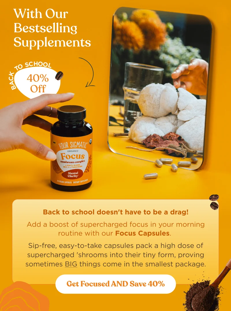 With Our Bestselling Supplements | Back to school doesn't have to be a darg! | Add a boost of supercharged focus in your morning routine with our Focus Capsules. | Sip-free, easy-to-take capsules pack a high dose of supercharged 'shrooms into their tiny form, proving sometimes BIG things come in the smallest package. | Get Focused AND Save 40%